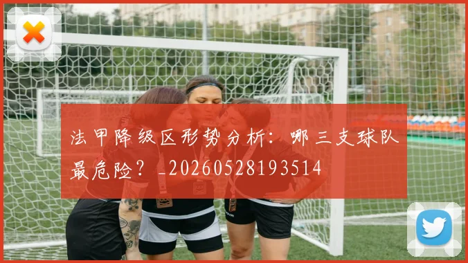 法甲降级区形势分析：哪三支球队最危险？_20260528193514