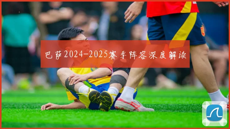 巴萨2024-2025赛季阵容深度解读