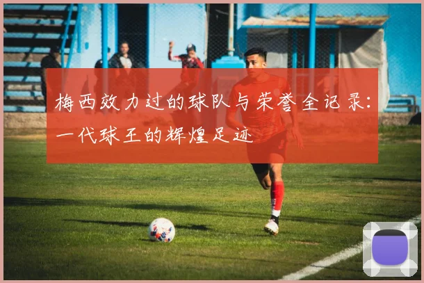 梅西效力过的球队与荣誉全记录:一代球王的辉煌足迹