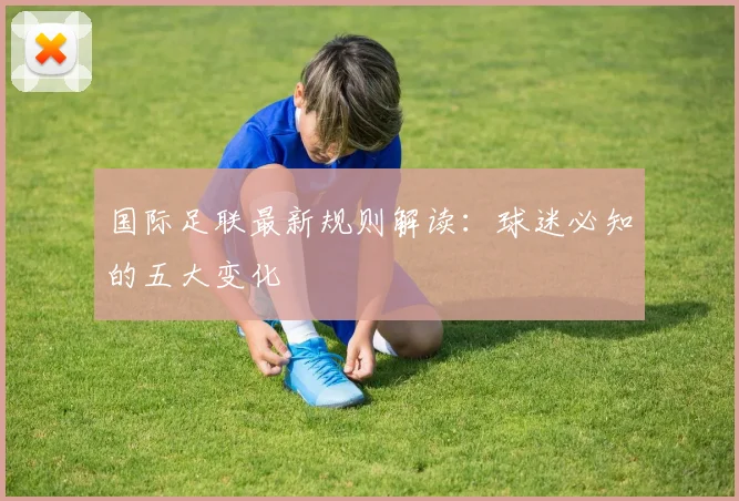 国际足联最新规则解读：球迷必知的五大变化