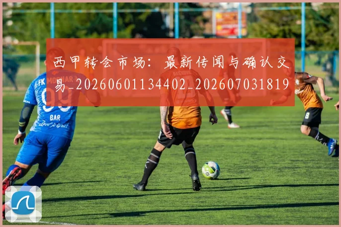 西甲转会市场：最新传闻与确认交易_20260601134402_20260703181936