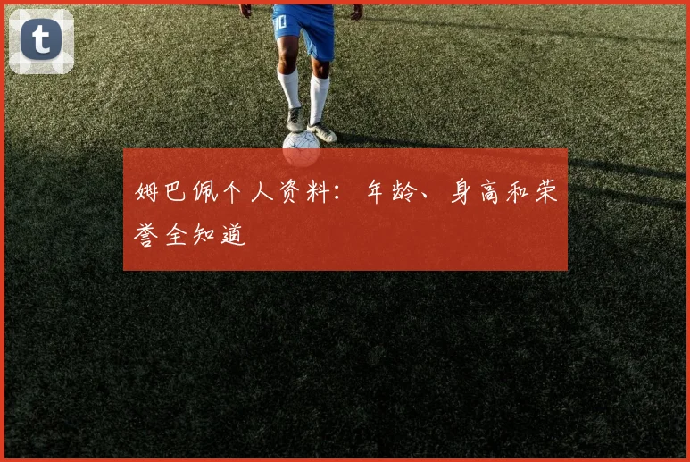 姆巴佩个人资料：年龄、身高和荣誉全知道