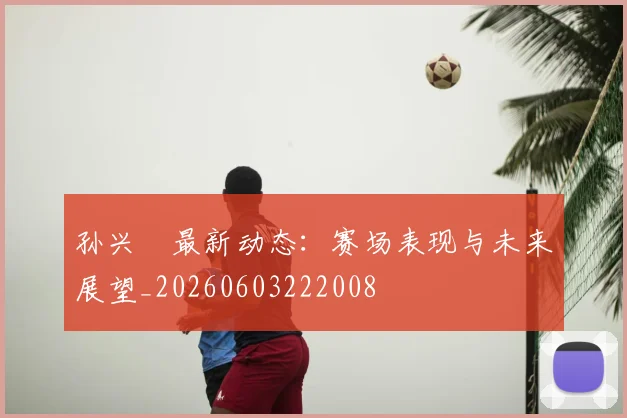 孙兴慜最新动态：赛场表现与未来展望_20260603222008