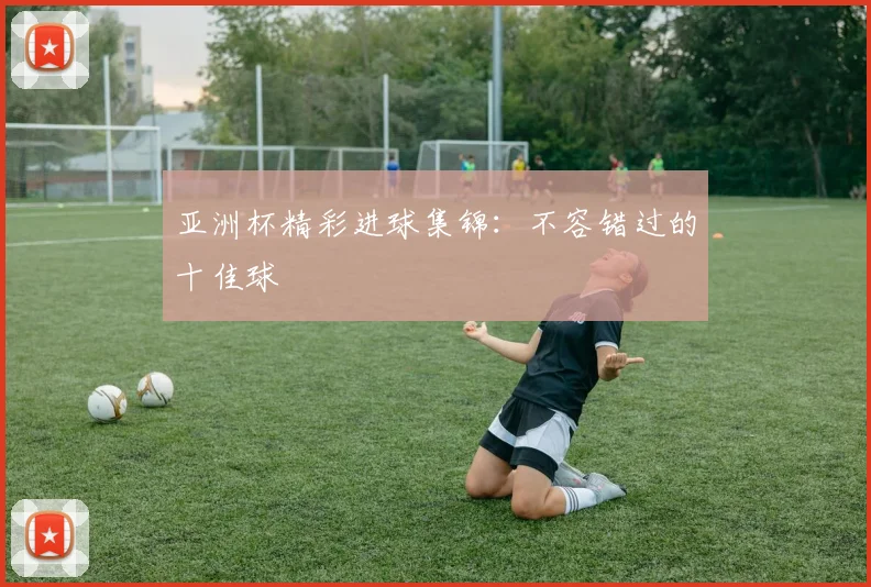 亚洲杯精彩进球集锦:不容错过的十佳球
