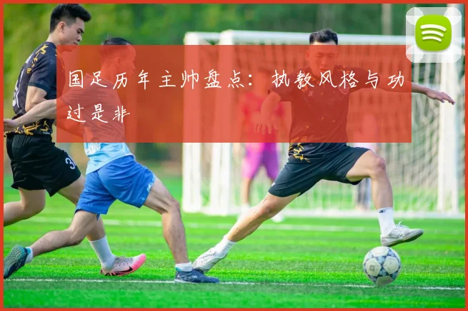 国足历年主帅盘点：执教风格与功过是非