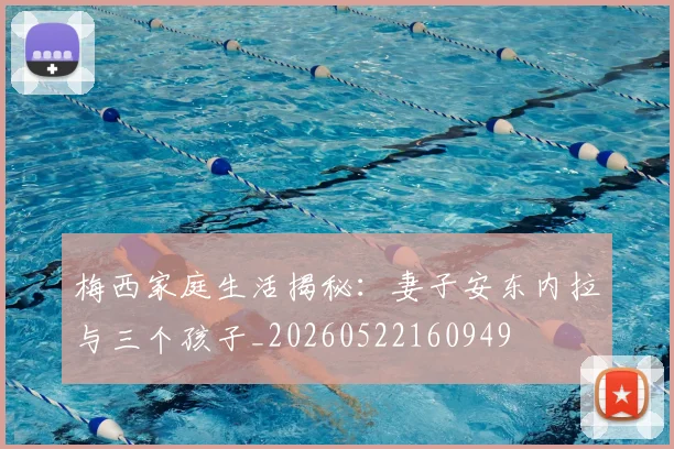 梅西家庭生活揭秘:妻子安东内拉与三个孩子_20260522160949
